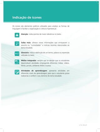 e-Tec Brasil5
Indicação de ícones
Os ícones são elementos gráficos utilizados para ampliar as formas de
linguagem e facilitar a organização e a leitura hipertextual.
Atenção: indica pontos de maior relevância no texto.
Saiba mais: oferece novas informações que enriquecem o
assunto ou “curiosidades” e notícias recentes relacionadas ao
tema estudado.
Glossário: indica a definição de um termo, palavra ou expressão
utilizada no texto.
Mídias integradas: sempre que se desejar que os estudantes
desenvolvam atividades empregando diferentes mídias: vídeos,
filmes, jornais, ambiente AVEA e outras.
Atividades de aprendizagem: apresenta atividades em
diferentes níveis de aprendizagem para que o estudante possa
realizá-las e conferir o seu domínio do tema estudado.
 