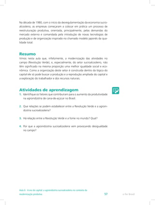 Na década de 1980, com o início da desregulamentação da economia sucro-
alcooleira, as empresas começaram a colocar em prática um processo de
reestruturação produtiva, orientada, principalmente, pelas demandas do
mercado externo e comandada pela introdução de novas tecnologias de
produção e de organização inspirado no chamado modelo japonês da qua-
lidade total.
Resumo
Vimos nesta aula que, infelizmente, a modernização das atividades no
campo (Revolução Verde), e, especialmente, do setor sucroalcooleiro, não
têm significado na mesma proporção uma melhor igualdade social e eco-
nômica. Como a organização deste setor é construída dentro da lógica do
capital ele só pode buscar a produção e a reprodução ampliada do capital e
a exploração do trabalhador e dos recursos naturais.
Atividades de aprendizagem
1.	 Identifique os fatores que contribuíram para o aumento da produtividade
na agroindústria de cana-de-açúcar no Brasil.
2.	 Que relações se podem estabelecer entre a Revolução Verde e a agroin-
dústria sucroalcooleira?
3.	 Há relação entre a Revolução Verde e a fome no mundo? Qual?
4.	 Por que a agroindústria sucroalcooleira vem provocando desigualdade
no campo?
e-Tec Brasil57
Aula 6 - A era do capital: a agroindústria sucroalcooleira no contexto da
modernização produtiva
 