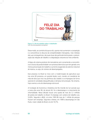 Figura 7.1: Dia do trabalho sobre o trabalhador
Fonte: http://almanaquedobem.com/tag/brasil/
Desse modo, ao contrário do que se diz, quanto mais aumentam a competição
e a concorrência (o discurso da competitividade) intercapitais, mais nefastas
são suas consequências, das quais duas são particularmente graves: a precari-
zação das relações de trabalho e a degradação crescente do meio ambiente.
A lógica do sistema produtor de mercadorias vem convertendo a concorrên-
cia e a busca da produtividade num processo destrutivo que tem gerado uma
imensa precarização do trabalho e aumento exagerado do exército industrial
de reserva, ou seja, do número de desempregados.
Esse processo no Brasil se inicia com a modernização da agricultura que
nos anos 60 provocou um grande êxodo rural, criando um excedente de
mão-de-obra que vivia nas periferias das cidades e se empregava de forma
sazonal em atividades desqualificadas e de baixa remuneração. No entanto,
hoje vivemos a era do desemprego estrutural.
A Fundação de Economia e Estatística do Rio Grande do Sul assinala que
a marca dos anos 90, do século XX, foi o desemprego e o crescimento da
informalidade. Nessa década houve uma queda de mais de 3,1 milhões
de postos de trabalho no Brasil. O emprego com carteira de trabalho caiu
53,8%. Segundo o IBGE, só entre 1995-96 mais de 1 milhão de pessoas
ficaram sem emprego. Segundo o Dieese, em 1999 o desemprego em São
Paulo, maior cidade do Brasil, era de 19,7%.
e-Tec Brasil Sociologia do Trabalho60
 