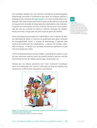 Essa estratégia neoliberal de criar enormes contingentes de desempregados
(desemprego estrutural) é fundamental para gerar as condições políticas e
ideológicas para a extração de super lucros e um maior controle sobre o tra-
balhador. Mais desemprego significa diminuição real dos salários e substancial
enfraquecimento do poder de negociação dos trabalhadores e dos sindicatos.
As greves em muitos países (inclusive no Brasil) não são como eram outrora,
não são mais por aumento de salários e melhores condições de trabalho.
Muitas se limitam a brigar pela não diminuição de postos de trabalho.
Outra estratégia de passivização dos trabalhadores, com o objetivo de diluir
sua identidade de classe, é o discurso da qualificação para gerar condições
de empregabilidade. Assim, a situação de desemprego é explicada pela
ausência de qualificação dos trabalhadores – e até por má vontade, inapti-
dão ou preguiça – e não por uma condição estrutural do capitalismo na qual
não há emprego para todos.
Conforme defende Ricardo Antunes (2006), a sociedade do capital e sua lei
do valor necessitam cada vez menos do trabalho estável e cada vez mais das
diversificadas formas de trabalho precarizadas, terceirizadas, etc.
Destaca que nos setores produtivos com maior incremento tecnológico
dá-se uma exploração mais intensa e sofisticada da força de trabalho, que
necessita ser multifuncional, polivalente e participativa.
Figura 7.2: Satirização do novo trabalhador toyotista no setor de serviços: polivalente,
multifuncional e participativo
Fonte: http://misshalliday.files.wordpress.com/2009/07/trabalho.jpg
super lucro
ou lucro extraordinário é
simplesmente o lucro acima
do lucro médio, ele tanto pode
surgir da mais-valia extra quanto
de preços de mercado acima dos
custos de produção. Ele é um
lucro extraordinário de produção.
e-Tec Brasil61Aula 7 - As relações de trabalho e as questões ambientais na agroindústria canavieira
 