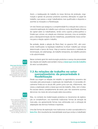 Assim, a readequação do trabalho às novas técnicas de produção, orga-
nização e gestão do processo produtivo acarretou alterações no papel do
trabalho, que passou a exigir trabalhadores mais qualificados e dispostos a
assimilar as inovações e a flexibilização.
Um dos fatores que assegurou a competitividade foi a redução dos custos e a
crescente exploração do trabalho que culminou numa desenfreada ofensiva
do capital sobre os trabalhadores, tendo como suporte jurídico-político o
Estado que, omisso, em relação aos interesses nacionais, criou as condições
para a desregulamentação das leis trabalhistas, possibilitando novos contor-
nos para a relação capital x trabalho.
Na verdade, desde a adoção do Plano Real, no governo FHC, vêm ocor-
rendo modificações na legislação trabalhista no Brasil: trabalho por tempo
determinado e banco de horas. Hoje já vivemos claramente a realidade da
terceirização, do subemprego, do trabalho temporário, do trabalho precário
e do subcontratado.
Nesse contexto geral de reestruturação produtiva e avanço da precariedade
das relações de trabalho está também imersa a classe-que-vive-do-trabalho
do setor sucroalcooleiro.
7.3 As relações de trabalho no setor 		
sucroalcooleiro: da precariedade à 		
flexibilização
Desde sua origem as relações de trabalho na agroindústria canavieira são
marcadas pela precarização e exploração do trabalhador. A escravidão ofi-
cialmente findou-se no século XIX, porém junto com ela, infelizmente, não
cessou a exploração sobre a classe-que-vive-do-trabalho. Aliás, nem o traba-
lho escravo deixou completamente de existir, pois não raramente ouvimos
denúncias nos meios de comunicação sobre essa prática.
Mas, no contexto da modernização produtiva os mecanismos de explora-
ção se complexificam, ora mantendo tradicionais formas de extração da
mais-valia, ora apresentando formas mais sofisticadas com a utilização de
adaptações das técnicas fordistas e toyotistas.
Uma das formas de exploração mais tradicionais no setor sucroalcooleiro é o
boia-fria. Ele é resultante da miserabilidade social que conduz o trabalhador
classe-que-vive-do-trabalho
esta noção engloba tanto o
proletariado industrial, como o
conjunto dos assalariados que
vendem sua força de trabalho
e, naturalmente, os que estão
desempregados pela vigência da
lógica destrutiva do capital.
boia-fria
forma coloquial de se referir a
uma classe de trabalhadores
agrícolas que trabalham em
diversas lavouras, mas não
possuem suas próprias terras. O
termo surgiu do costume destes
trabalhadores de levar uma
marmita consigo logo cedo e, na
hora do almoço, comê-la fria.
e-Tec Brasil Sociologia do Trabalho62
 