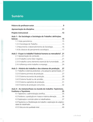 e-Tec Brasil7
Sumário
Palavra do professor-autor	 9
Apresentação da disciplina	 11
Projeto instrucional	 13
Aula 1 – Da Sociologia a Sociologia do Trabalho: definições
básicas	 15
1.1 Visão panorâmica	 15
1.2 A Sociologia do Trabalho	 15
1.3 Nascimento e desenvolvimento da Sociologia	 16
1.4 Os clássicos do pensamento sociológico	 17
Aula 2 – O que é o trabalho? Essência humana ou mercadoria?	 21
2.1 Apresentação do conteúdo	 21
2.2 O trabalho como fator negativo	 21
2.3 O trabalho como elemento essencial da humanidade	 24
2.4 A diferença entre trabalho e emprego	 24
Aula 3 – História do trabalho e dos sistemas de produção	 27
3.1 Trabalho e sistemas produtivos: uma pequena apresentação	 27	
3.2 O Sistema primitivo de produção	 27
3.3 O Sistema escravista de produção	 28
3.4 O Sistema feudal ou de servidão	 29
3.5 O Sistema capitalista de produção	 31
3.6 O Sistema de produção comunista	 32
Aula 4 – As metamorfoses no mundo do trabalho: Taylorismo,
Fordismo e Toyotismo	 35
4.1 Taylorismo: a administração científica	 35
4.2 Fordismo: a produção em massa e máxima alienação	 36
4.3 Exploração e controle sobre os trabalhadores	 37
4.4 Toyotismo e a flexibilização do trabalho: exploração da subjetivi-
dade do trabalhador	 38
4.5 O discurso da qualidade total	 40
 