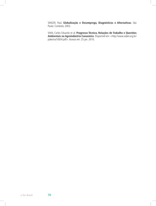 SINGER, Paul. Globalização e Desemprego, Diagnósticos e Alternativas. São
Paulo: Contexto, 2003.
VIAN, Carlos Eduardo et al. Progresso Técnico, Relações de Trabalho e Questões
Ambientais na Agroindústria Canavieira. Disponível em: <http://www.sober.org.br/
palestra/5/834.pdf>.Acesso em: 25 jan. 2010.
e-Tec Brasil 70
 