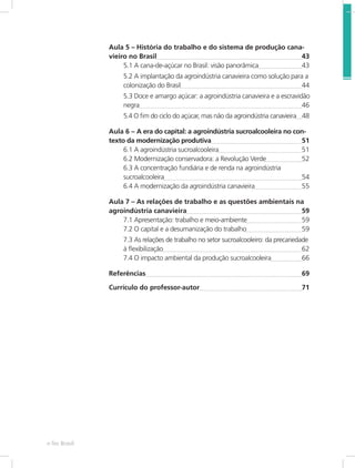 e-Tec Brasil 8
Aula 5 – História do trabalho e do sistema de produção cana-
vieiro no Brasil	 43
5.1 A cana-de-açúcar no Brasil: visão panorâmica	 43
5.2 A implantação da agroindústria canavieira como solução para a
colonização do Brasil	 44
5.3 Doce e amargo açúcar: a agroindústria canavieira e a escravidão
negra	 46
5.4 O fim do ciclo do açúcar, mas não da agroindústria canavieira	 48
Aula 6 – A era do capital: a agroindústria sucroalcooleira no con-
texto da modernização produtiva	 51
6.1 A agroindústria sucroalcooleira	 51	
6.2 Modernização conservadora: a Revolução Verde	 52	
6.3 A concentração fundiária e de renda na agroindústria 	
sucroalcooleira	 54	
6.4 A modernização da agroindústria canavieira	 55
Aula 7 – As relações de trabalho e as questões ambientais na 	
agroindústria canavieira	 59
7.1 Apresentação: trabalho e meio-ambiente	 59	
7.2 O capital e a desumanização do trabalho	 59
7.3 As relações de trabalho no setor sucroalcooleiro: da precariedade
à flexibilização	 62	
7.4 O impacto ambiental da produção sucroalcooleira	 66
Referências	 69
Currículo do professor-autor	 71
 