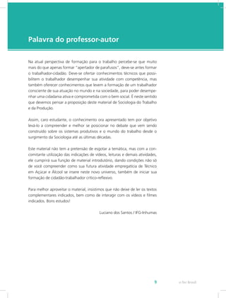 e-Tec Brasil9
Palavra do professor-autor
Na atual perspectiva de formação para o trabalho percebe-se que muito
mais do que apenas formar “apertador de parafusos”, deve-se antes formar
o trabalhador-cidadão. Deve-se ofertar conhecimentos técnicos que possi-
bilitem o trabalhador desempenhar sua atividade com competência, mas
também oferecer conhecimentos que levem a formação de um trabalhador
consciente de sua atuação no mundo e na sociedade, para poder desempe-
nhar uma cidadania ativa e comprometida com o bem social. É neste sentido
que devemos pensar a proposição deste material de Sociologia do Trabalho
e da Produção.
Assim, caro estudante, o conhecimento ora apresentado tem por objetivo
levá-lo a compreender e melhor se posicionar no debate que vem sendo
construído sobre os sistemas produtivos e o mundo do trabalho desde o
surgimento da Sociologia até as últimas décadas.
Este material não tem a pretensão de esgotar a temática, mas com a con-
comitante utilização das indicações de vídeos, leituras e demais atividades,
ele cumprirá sua função de material introdutório, dando condições não só
de você compreender como sua futura atividade empregatícia de Técnico
em Açúcar e Álcool se insere neste novo universo, também de iniciar sua
formação de cidadão-trabalhador crítico-reflexivo.
Para melhor aproveitar o material, insistimos que não deixe de ler os textos
complementares indicados, bem como de interagir com os vídeos e filmes
indicados. Bons estudos!
Luciano dos Santos / IFG-Inhumas
 