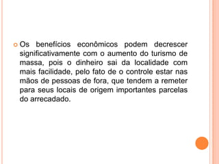    Os benefícios econômicos podem decrescer
    significativamente com o aumento do turismo de
    massa, pois o dinheiro sai da localidade com
    mais facilidade, pelo fato de o controle estar nas
    mãos de pessoas de fora, que tendem a remeter
    para seus locais de origem importantes parcelas
    do arrecadado.
 