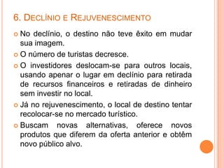 6. DECLÍNIO E REJUVENESCIMENTO
 No declínio, o destino não teve êxito em mudar
  sua imagem.
 O número de turistas decresce.

 O investidores deslocam-se para outros locais,
  usando apenar o lugar em declínio para retirada
  de recursos financeiros e retiradas de dinheiro
  sem investir no local.
 Já no rejuvenescimento, o local de destino tentar
  recolocar-se no mercado turístico.
 Buscam     novas alternativas, oferece novos
  produtos que diferem da oferta anterior e obtêm
  novo público alvo.
 