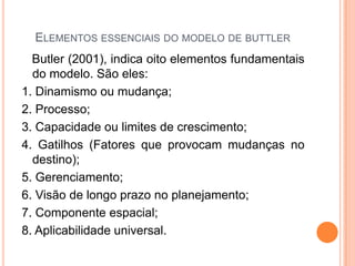 ELEMENTOS ESSENCIAIS DO MODELO DE BUTTLER
  Butler (2001), indica oito elementos fundamentais
  do modelo. São eles:
1. Dinamismo ou mudança;
2. Processo;
3. Capacidade ou limites de crescimento;
4. Gatilhos (Fatores que provocam mudanças no
  destino);
5. Gerenciamento;
6. Visão de longo prazo no planejamento;
7. Componente espacial;
8. Aplicabilidade universal.
 