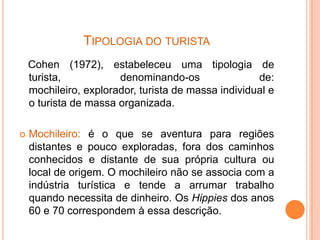 TIPOLOGIA DO TURISTA
    Cohen (1972), estabeleceu uma tipologia de
    turista,           denominando-os                de:
    mochileiro, explorador, turista de massa individual e
    o turista de massa organizada.

   Mochileiro: é o que se aventura para regiões
    distantes e pouco exploradas, fora dos caminhos
    conhecidos e distante de sua própria cultura ou
    local de origem. O mochileiro não se associa com a
    indústria turística e tende a arrumar trabalho
    quando necessita de dinheiro. Os Hippies dos anos
    60 e 70 correspondem à essa descrição.
 