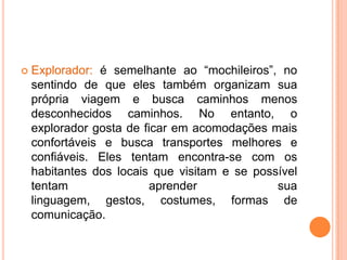    Explorador: é semelhante ao “mochileiros”, no
    sentindo de que eles também organizam sua
    própria viagem e busca caminhos menos
    desconhecidos caminhos. No entanto, o
    explorador gosta de ficar em acomodações mais
    confortáveis e busca transportes melhores e
    confiáveis. Eles tentam encontra-se com os
    habitantes dos locais que visitam e se possível
    tentam                aprender             sua
    linguagem, gestos, costumes, formas de
    comunicação.
 