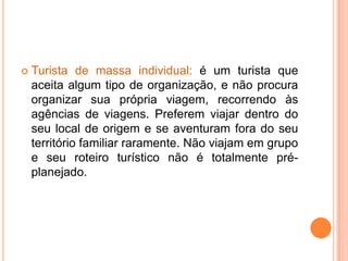    Turista de massa individual: é um turista que
    aceita algum tipo de organização, e não procura
    organizar sua própria viagem, recorrendo às
    agências de viagens. Preferem viajar dentro do
    seu local de origem e se aventuram fora do seu
    território familiar raramente. Não viajam em grupo
    e seu roteiro turístico não é totalmente pré-
    planejado.
 