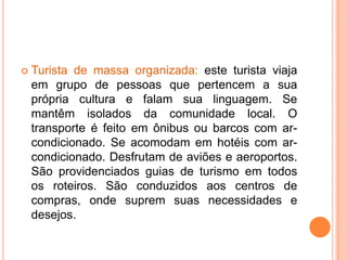    Turista de massa organizada: este turista viaja
    em grupo de pessoas que pertencem a sua
    própria cultura e falam sua linguagem. Se
    mantêm isolados da comunidade local. O
    transporte é feito em ônibus ou barcos com ar-
    condicionado. Se acomodam em hotéis com ar-
    condicionado. Desfrutam de aviões e aeroportos.
    São providenciados guias de turismo em todos
    os roteiros. São conduzidos aos centros de
    compras, onde suprem suas necessidades e
    desejos.
 