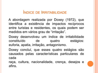 ÍNDICE DE IRRITABILIDADE
A abordagem realizada por Doxey (1972), que
identifica a existência de impactos recíprocos
entre turistas e residentes, os quais podem ser
medidos em vários grau de “irritação”.
Doxey desenvolveu um índice de irritabilidade
constituído          de       quatro     estágios:
euforia, apatia, irritação, antagonismo.
Doxey concluí, que esses quatro estágios são
causados pelas características particulares de
cada
raça, cultura, nacionalidade, crença, desejos e
afins.
 