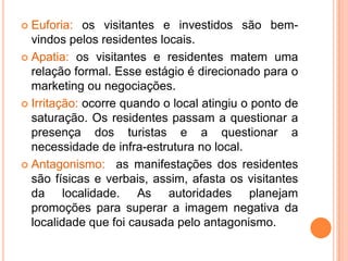  Euforia: os visitantes e investidos são bem-
  vindos pelos residentes locais.
 Apatia: os visitantes e residentes matem uma
  relação formal. Esse estágio é direcionado para o
  marketing ou negociações.
 Irritação: ocorre quando o local atingiu o ponto de
  saturação. Os residentes passam a questionar a
  presença dos turistas e a questionar a
  necessidade de infra-estrutura no local.
 Antagonismo: as manifestações dos residentes
  são físicas e verbais, assim, afasta os visitantes
  da localidade. As autoridades planejam
  promoções para superar a imagem negativa da
  localidade que foi causada pelo antagonismo.
 