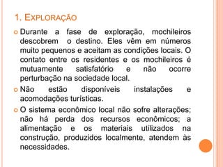 1. EXPLORAÇÃO
 Durante a fase de exploração, mochileiros
  descobrem o destino. Eles vêm em números
  muito pequenos e aceitam as condições locais. O
  contato entre os residentes e os mochileiros é
  mutuamente     satisfatório  e     não    ocorre
  perturbação na sociedade local.
 Não     estão    disponíveis    instalações    e
  acomodações turísticas.
 O sistema econômico local não sofre alterações;
  não há perda dos recursos econômicos; a
  alimentação e os materiais utilizados na
  construção, produzidos localmente, atendem às
  necessidades.
 