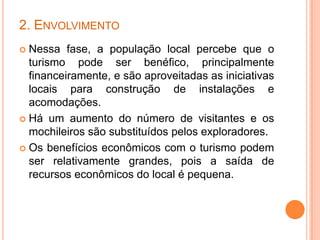 2. ENVOLVIMENTO
 Nessa fase, a população local percebe que o
  turismo pode ser benéfico, principalmente
  financeiramente, e são aproveitadas as iniciativas
  locais para construção de instalações e
  acomodações.
 Há um aumento do número de visitantes e os
  mochileiros são substituídos pelos exploradores.
 Os benefícios econômicos com o turismo podem
  ser relativamente grandes, pois a saída de
  recursos econômicos do local é pequena.
 