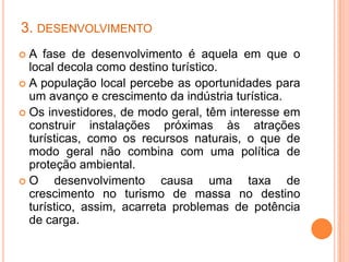 3. DESENVOLVIMENTO
 A fase de desenvolvimento é aquela em que o
  local decola como destino turístico.
 A população local percebe as oportunidades para
  um avanço e crescimento da indústria turística.
 Os investidores, de modo geral, têm interesse em
  construir instalações próximas às atrações
  turísticas, como os recursos naturais, o que de
  modo geral não combina com uma política de
  proteção ambiental.
O     desenvolvimento causa uma taxa de
  crescimento no turismo de massa no destino
  turístico, assim, acarreta problemas de potência
  de carga.
 