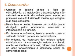 4. CONSOLIDAÇÃO
 Quando o destino atinge a fase de
  consolidação, as instalações e acomodações são
  satisfatórias e estão disponíveis para receber as
  primeiras levas do turismo de massa, que chegam
  num fluxo constante.
 Nesta fase o destino torna-se um produto que é
  divulgado pelos operadores nacionais e
  internacionais de turismo.
 Em termos econômicos, tanto a entrada como a
  saída de dinheiro podem ser consideráveis.
 No entanto, os interesses dos turistas podem
  contribuir com a conservação natural e cultural;
  manter os atrativos turísticos; retorno dos turistas
  no local; fortalecimento à identidade social da
  comunidade local.
 