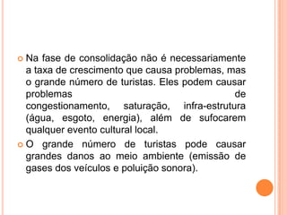  Na fase de consolidação não é necessariamente
  a taxa de crescimento que causa problemas, mas
  o grande número de turistas. Eles podem causar
  problemas                                   de
  congestionamento, saturação, infra-estrutura
  (água, esgoto, energia), além de sufocarem
  qualquer evento cultural local.
 O grande número de turistas pode causar
  grandes danos ao meio ambiente (emissão de
  gases dos veículos e poluição sonora).
 