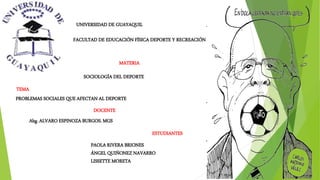 UNIVERSIDAD DE GUAYAQUIL
FACULTAD DE EDUCACIÓN FÍSICA DEPORTE Y RECREACIÓN
ESTUDIANTES
MATERIA
SOCIOLOGÍA DEL DEPORTE
DOCENTE
TEMA
PROBLEMAS SOCIALES QUE AFECTAN AL DEPORTE
PAOLA RIVERA BRIONES
ÁNGEL QUIÑONEZ NAVARRO
LISSETTE MORETA
Abg. ALVARO ESPINOZA BURGOS. MGS
 