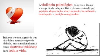 Trata-se de uma agressão que
não deixa marcas corporais
visíveis, mas emocionalmente
causa cicatrizes indeléveis
para toda a vida.
A violência psicológica, às vezes é tão ou
mais prejudicial que a física, é caracterizada por
rejeição, depreciação, discriminação, humilhação,
desrespeito e punições exageradas.
 