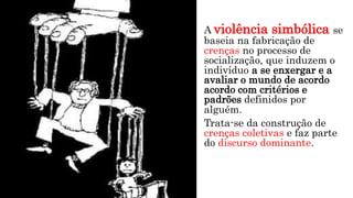 A violência simbólica se
baseia na fabricação de
crenças no processo de
socialização, que induzem o
indivíduo a se enxergar e a
avaliar o mundo de acordo
acordo com critérios e
padrões definidos por
alguém.
Trata-se da construção de
crenças coletivas e faz parte
do discurso dominante.
 