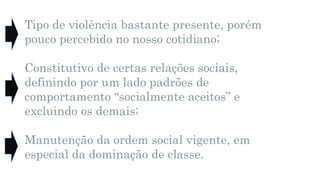 Tipo de violência bastante presente, porém
pouco percebido no nosso cotidiano;
Constitutivo de certas relações sociais,
definindo por um lado padrões de
comportamento “socialmente aceitos” e
excluindo os demais;
Manutenção da ordem social vigente, em
especial da dominação de classe.
 