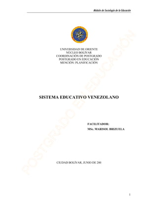 Módulo de Sociología de la Educación




        UNIVERSIDAD DE ORIENTE
           NÚCLEO BOLÍVAR
      COORDINACIÓN DE POSTGRADO
       POSTGRADO EN EDUCACIÓN
        MENCIÓN: PLANIFICACIÓN




SISTEMA EDUCATIVO VENEZOLANO




                         FACILITADOR:
                         MSc. MARISOL BRIZUELA




      CIUDAD BOLÍVAR, JUNIO DE 200




                                                               1
 