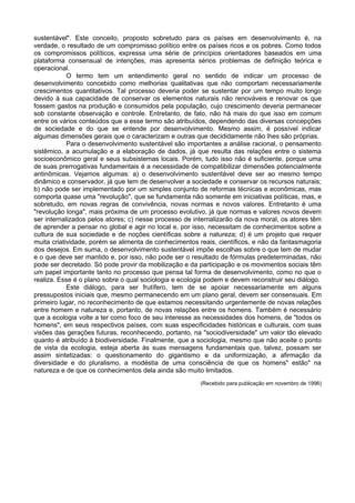 sustentável". Este conceito, proposto sobretudo para os países em desenvolvimento é, na
verdade, o resultado de um compromisso político entre os países ricos e os pobres. Como todos
os compromissos políticos, expressa uma série de princípios orientadores baseados em uma
plataforma consensual de intenções, mas apresenta sérios problemas de definição teórica e
operacional.
            O termo tem um entendimento geral no sentido de indicar um processo de
desenvolvimento concebido como melhorias qualitativas que não comportam necessariamente
crescimentos quantitativos. Tal processo deveria poder se sustentar por um tempo muito longo
devido à sua capacidade de conservar os elementos naturais não renováveis e renovar os que
fossem gastos na produção e consumidos pela população, cujo crescimento deveria permanecer
sob constante observação e controle. Entretanto, de fato, não há mais do que isso em comum
entre os vários conteúdos que a esse termo são atribuídos, dependendo das diversas concepções
de sociedade e do que se entende por desenvolvimento. Mesmo assim, é possível indicar
algumas dimensões gerais que o caracterizam e outras que decididamente não lhes são próprias.
            Para o desenvolvimento sustentável são importantes a análise racional, o pensamento
sistêmico, a acumulação e a elaboração de dados, já que resulta das relações entre o sistema
socioeconômico geral e seus subsistemas locais. Porém, tudo isso não é suficiente, porque uma
de suas prerrogativas fundamentais é a necessidade de compatibilizar dimensões potencialmente
antinômicas. Vejamos algumas: a) o desenvolvimento sustentável deve ser ao mesmo tempo
dinâmico e conservador, já que tem de desenvolver a sociedade e conservar os recursos naturais;
b) não pode ser implementado por um simples conjunto de reformas técnicas e econômicas, mas
comporta quase uma "revolução", que se fundamenta não somente em iniciativas políticas, mas, e
sobretudo, em novas regras de convivência, novas normas e novos valores. Entretanto é uma
"revolução longa", mais próxima de um processo evolutivo, já que normas e valores novos devem
ser internalizados pelos atores; c) nesse processo de internalizarão da nova moral, os atores têm
de aprender a pensar no global e agir no local e, por isso, necessitam de conhecimentos sobre a
cultura de sua sociedade e de noções científicas sobre a natureza; d) é um projeto que requer
muita criatividade, porém se alimenta de conhecimentos reais, científicos, e não da fantasmagoria
dos desejos. Em suma, o desenvolvimento sustentável impõe escolhas sobre o que tem de mudar
e o que deve ser mantido e, por isso, não pode ser o resultado de fórmulas predeterminadas, não
pode ser decretado. Só pode provir da mobilização e da participação e os movimentos sociais têm
um papel importante tanto no processo que pensa tal forma de desenvolvimento, como no que o
realiza. Esse é o plano sobre o qual sociologia e ecologia podem e devem reconstruir seu diálogo.
            Este diálogo, para ser frutífero, tem de se apoiar necessariamente em alguns
pressupostos iniciais que, mesmo permanecendo em um plano geral, devem ser consensuais. Em
primeiro lugar, no reconhecimento de que estamos necessitando urgentemente de novas relações
entre homem e natureza e, portanto, de novas relações entre os homens. Também é necessário
que a ecologia volte a ter como foco de seu interesse as necessidades dos homens, de "todos os
homens", em seus respectivos países, com suas especificidades históricas e culturais, com suas
visões das gerações futuras, reconhecendo, portanto, na "sociodiversidade" um valor tão elevado
quanto é atribuído à biodiversidade. Finalmente, que a sociologia, mesmo que não aceite o ponto
de vista da ecologia, esteja aberta às suas mensagens fundamentais que, talvez, possam ser
assim sintetizadas: o questionamento do gigantismo e da uniformização, a afirmação da
diversidade e do pluralismo, a modéstia de uma consciência de que os homens" estão" na
natureza e de que os conhecimentos dela ainda são muito limitados.
                                                        (Recebido para publicação em novembro de 1996)
 
