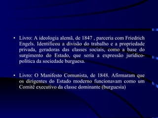 Livro: A ideologia alemã, de 1847 , parceria com Friedrich Engels. Identificou a divisão do trabalho e a propriedade privada, geradoras das classes sociais, como a base do surgimento do Estado, que seria a expressão jurídico-política da sociedade burguesa.  Livro: O Manifesto Comunista, de 1848. Afirmaram que os dirigentes do Estado moderno funcionavam como um Comitê executivo da classe dominante (burguesia) 