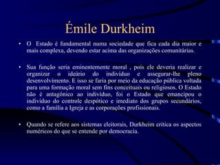 Émile Durkheim O  Estado é fundamental numa sociedade que fica cada dia maior e mais complexa, devendo estar acima das organizações comunitárias. Sua função seria eminentemente moral , pois ele deveria realizar e organizar o ideário do indivíduo e assegurar-lhe pleno desenvolvimento. E isso se faria por meio da educação pública voltada para uma formação moral sem fins conceituais ou religiosos. O Estado não é antagônico ao indivíduo, foi o Estado que emancipou o indivíduo do controle despótico e imediato dos grupos secundários, como a família a Igreja e as corporações profissionais. Quando se refere aos sistemas eleitorais, Durkheim critica os aspectos numéricos do que se entende por democracia. 