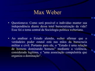 Max Weber Questionava: Como será possível o individuo manter sua independência diante dessa total burocratização da vida? Esse foi o tema central da Sociologia política weberiana. Ao analisar o Estado alemão, weber afirmar que o verdadeiro poder estatal está nas mãos da burocracia militar e civil. Portanto para ele, o &quot;Estado é uma relação de homens dominando homens&quot; mediante a violência, considerada legítima, e &quot;uma associação compulsória que organiza a dominação&quot;. 