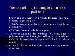 Democracia, representação e partidos políticos Critérios que devem ser preenchidos para que haja democracia em um país: - Eleições competitivas, livres e limpas para o Legislativo e Executivo. - Direito de voto – cidadania abrangente - Proteção e garantia das liberdades civis e dos direitos políticos mediante instituições sólidas – Liberdade de imprensa, de expressão e de organização, direito ao hábeas corpus. - controle efetivo das instituições legais e de segurança e repressão. 