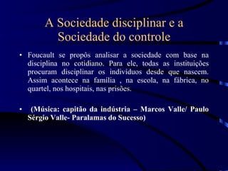 A Sociedade disciplinar e a Sociedade do controle Foucault se propôs analisar a sociedade com base na disciplina no cotidiano. Para ele, todas as instituições procuram disciplinar os indivíduos desde que nascem. Assim acontece na família , na escola, na fábrica, no quartel, nos hospitais, nas prisões. (Música: capitão da indústria – Marcos Valle/ Paulo Sérgio Valle- Paralamas do Sucesso) 