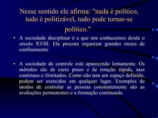 Nesse sentido ele afirma: &quot;nada é político, tudo é politizável, tudo pode tornar-se político.&quot;   A sociedade disciplinar é a que nós conhecemos desde o século XVIII. Ela procura organizar grandes meios de confinamento A sociedade de controle está aparecendo lentamente. Os métodos são de curto prazo e de rotação rápida, mas contínuos e ilimitados. Como não tem um espaço definido, podem ser exercidos em qualquer lugar. Exemplos de modos de controlar as pessoas constantemente são as avaliações permanentes e a formação continuada. 
