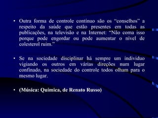 Outra forma de controle contínuo são os “conselhos” a respeito da saúde que estão presentes em todas as publicações, na televisão e na Internet: “Não coma isso porque pode engordar ou pode aumentar o nível de colesterol ruim.”  Se na sociedade disciplinar há sempre um individuo vigiando os outros em várias direções num lugar confinado, na sociedade do controle todos olham para o mesmo lugar.  (Música: Química, de Renato Russo) 
