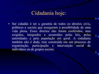 Cidadania hoje:   Ser cidadão é ter a garantia de todos os direitos civis, políticos e sociais que asseguram a possibilidade de uma vida plena. Esses direitos não foram conferidos, mas exigidos, integrados e assumidos pelas leis, pelas autoridades e pela população em geral. A cidadania também não é dada, mas construída em um processo de organização, participação e intervenção social de indivíduos ou de grupos sociais. 