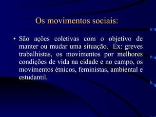 Os movimentos sociais:   São ações coletivas com o objetivo de manter ou mudar uma situação.  Ex: greves trabalhistas, os movimentos por melhores condições de vida na cidade e no campo, os movimentos étnicos, feministas, ambiental e estudantil. 