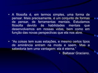 A filosofia é, em termos simples, uma forma de pensar. Mais precisamente, é um conjunto de formas de pensar, de ferramentas mentais. Estudamos filosofia devido às habilidades mentais que desenvolvemos em nossas vidas, bem como em função das novas perspectivas que ela nos abre. “ As coisas tem suas estações, e mesmo certos tipos de eminência entram na moda e saem. Mas a sabedoria tem uma vantagem: ela é eterna.” Baltasar Graciano. 