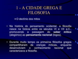 1 - A CIDADE GREGA E FILOSOFIA O declínio dos mitos Na história do pensamento ocidental, a filosofia nasce na Grécia entre os séculos VI e VII a.C., promovendo a passagem do  saber mítico  (alegórico) ao  pensamento racional  (logos). Durante muito tempo os primeiros filósofos gregos compartilharam de crenças míticas, enquanto desenvolviam o conhecimento racional que caracterizava a filosofia. 
