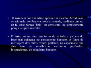 O  mito  tem por finalidade apenas a si mesmo. Acredita-se ou não nele, conforme a própria vontade, mediante um ato de fé, caso pareça &quot;belo&quot; ou verossímil, ou simplesmente porque se quer acreditar. O  mito , assim, atrai em torno de si toda a parcela do irracional existente no pensamento humano. A força da mensagem dos mitos reside, portanto, na capacidade que eles tem de sensibilizar estruturas profundas, inconscientes, do psiquismo humano. 