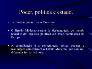 Poder, política e estado. 1- Como surgiu o Estado Moderno? O Estado Moderno surgiu da desintegração do mundo feudal e das relações políticas até então dominantes na Europa. A centralização e a concentração desses poderes e instituições caracterizam o Estado Moderno, que assumiu diferentes formas até hoje. 