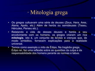 · Mitologia grega Os gregos cultuavam uma série de deuses (Zeus, Hera, Ares, Atena, Apolo, etc.) Além de heróis ou semideuses (Teseu, Hércules, Perseu etc.). Relatando a vida de desses deuses e heróis e seu envolvimento com os homens, os gregos criaram um rica  mitologia , isto é, um conjunto de lendas e crenças que, de modo simbólico, fornecem explicações para a realidade universal. Temos como exemplo o mito de Édipo. Na tragédia grega, Édipo rei, faz uma reflexão sobre as questões da culpa e da responsabilidade dos homens perante as normas e tabus. 