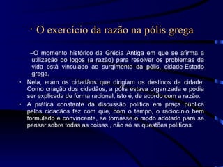 ·  O exercício da razão na pólis grega O momento histórico da Grécia Antiga em que se afirma a utilização do logos (a razão) para resolver os problemas da vida está vinculado ao surgimento da pólis, cidade-Estado grega. Nela, eram os cidadãos que dirigiam os destinos da cidade. Como criação dos cidadãos, a pólis estava organizada e podia ser explicada de forma racional, isto é, de acordo com a razão. A prática constante da discussão política em praça pública pelos cidadãos fez com que, com o tempo, o raciocínio bem formulado e convincente, se tornasse o modo adotado para se pensar sobre todas as coisas , não só as questões políticas. 