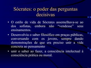 Sócrates: o poder das perguntas decisivas O estilo de vida de Sócrates assemelhava-se ao dos sofistas, embora não “vendesse” seus ensinamentos. Desenvolvia o saber filosófico em praças públicas, conversando com os jovens, sempre dando demonstrações de que era preciso unir a vida concreta ao pensamento unir o saber ao fazer, a consciência intelectual à consciência prática ou moral. 