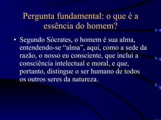 Pergunta fundamental: o que é a essência do homem? Segundo Sócrates, o homem é sua alma, entendendo-se “alma”, aqui, como a sede da razão, o nosso eu consciente, que inclui a consciência intelectual e moral, e que, portanto, distingue o ser humano de todos os outros seres da natureza. 