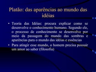 Platão: das aparências ao mundo das idéias Teoria das Idéias: procura explicar como se desenvolve o conhecimento humano. Segundo ele, o processo de conhecimento se desenvolve por meio da passagem do mundo das sombras e aparências para o mundo das idéias e essências Para atingir esse mundo, o homem precisa possuir um amor ao saber (filosofia) 
