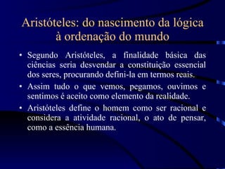 Aristóteles: do nascimento da lógica à ordenação do mundo Segundo Aristóteles, a finalidade básica das ciências seria desvendar a constituição essencial dos seres, procurando defini-la em termos reais. Assim tudo o que vemos, pegamos, ouvimos e sentimos é aceito como elemento da realidade. Aristóteles define o homem como ser racional e considera a atividade racional, o ato de pensar, como a essência humana. 
