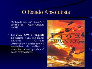 O Estado Absolutista &quot;O Estado sou seu&quot;  Luís XIV (1638-1715) - Poder Absoluto do REI Ex:  Filme 1492 ,  a conquista do paraíso . Cena que mostra Cristóvão Colombo convencendo a rainha sobre a necessidade de realizar a expansão e a cena que ele está sendo &quot;entrevistado&quot;. 