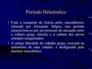Período Helenístico Com a conquista da Grécia pelos macedônicos, efetuada por Alexandre Magno, este período caracterizou-se por um processo de interação entre a cultura grega clássica e a cultura dos povos orientais conquistados. A antiga liberdade do cidadão grego, exercida na autonomia de suas cidades, é desfigurada pelo domínio macedônico 